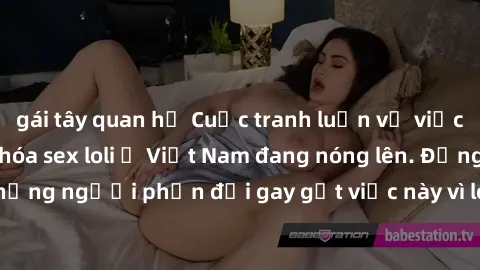 gái tây quan hệ Cuộc tranh luận về việc có nên hợp pháp hóa sex loli ở Việt Nam đang nóng lên. Đồng thời, cũng có những người phản đối gay gắt việc này vì lo ngại về tác động tiêu cực lên trẻ em và xã