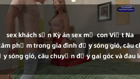 sex khách sạn Kỳ án sex mẹ con Việt Nam: Sự sở hữu và xâm phạm trong gia đình đầy sóng gió, câu chuyện đầy gai góc và đau lòng.