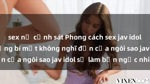 sex nữ cảnh sát Phong cách sex jav idol siêu hấp dẫn: Những bí mật không nghĩ đến của ngôi sao jav idol sẽ làm bạn ngạc nhiên!