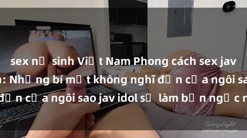 sex nữ sinh Việt Nam Phong cách sex jav idol siêu hấp dẫn: Những bí mật không nghĩ đến của ngôi sao jav idol sẽ làm bạn ngạc nhiên!