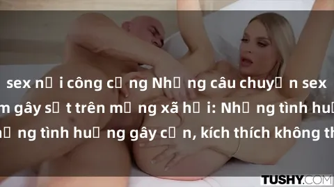 sex nơi công cộng Những câu chuyện sex sinh viên Việt Nam gây sốt trên mạng xã hội: Những tình huống gây cấn, kích thích không thể bỏ qua