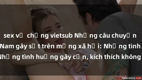 sex vợ chồng vietsub Những câu chuyện sex sinh viên Việt Nam gây sốt trên mạng xã hội: Những tình huống gây cấn, kích thích không thể bỏ qua