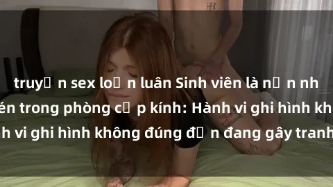 truyện sex loạn luân Sinh viên là nạn nhân của video quay lén trong phòng cấp kính: Hành vi ghi hình không đúng đắn đang gây tranh cãi lớn
