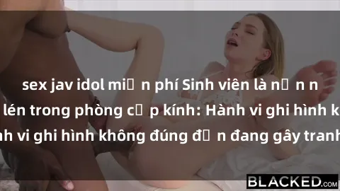 sex jav idol miễn phí Sinh viên là nạn nhân của video quay lén trong phòng cấp kính: Hành vi ghi hình không đúng đắn đang gây tranh cãi lớn