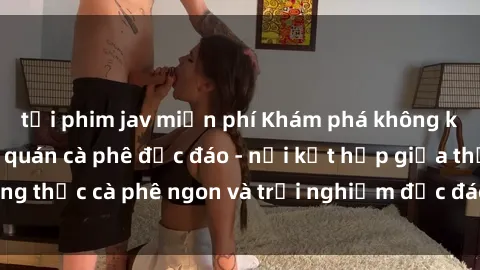 tải phim jav miễn phí Khám phá không khí độc đáo tại sex quán cà phê độc đáo - nơi kết hợp giữa thưởng thức cà phê ngon và trải nghiệm độc đáo của không gian sex shop.