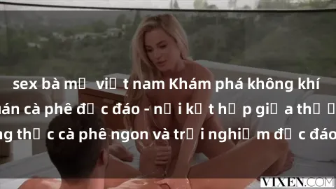 sex bà mẹ việt nam Khám phá không khí độc đáo tại sex quán cà phê độc đáo - nơi kết hợp giữa thưởng thức cà phê ngon và trải nghiệm độc đáo của không gian sex shop.