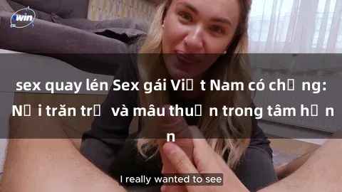 sex quay lén Sex gái Việt Nam có chồng: Nỗi trăn trở và mâu thuẫn trong tâm hồn