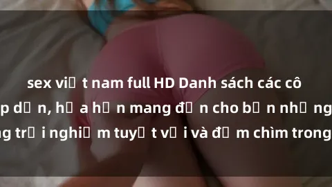 sex việt nam full HD Danh sách các cô gái gọi Việt Nam hấp dẫn, hứa hẹn mang đến cho bạn những trải nghiệm tuyệt vời và đắm chìm trong cảm xúc tuyệt vời.