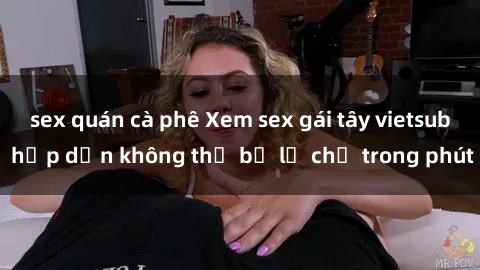 sex quán cà phê Xem sex gái tây vietsub hấp dẫn không thể bỏ lỡ chỉ trong phút