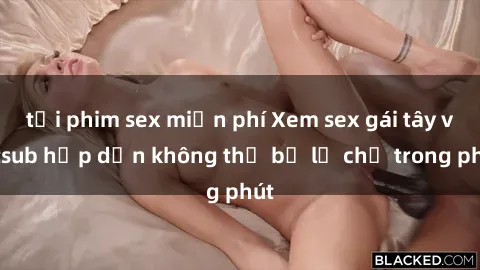tải phim sex miễn phí Xem sex gái tây vietsub hấp dẫn không thể bỏ lỡ chỉ trong phút