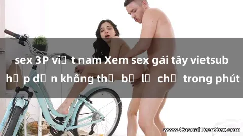 sex 3P việt nam Xem sex gái tây vietsub hấp dẫn không thể bỏ lỡ chỉ trong phút