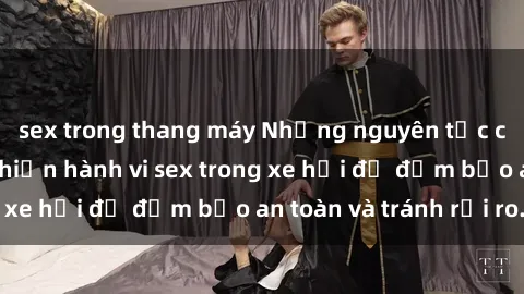 sex trong thang máy Những nguyên tắc cần nhớ khi thực hiện hành vi sex trong xe hơi để đảm bảo an toàn và tránh rủi ro.