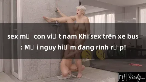sex mẹ con việt nam Khi sex trên xe bus: Mối nguy hiểm đang rình rập!