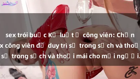 sex trói buộc Kỷ luật ở công viên: Chấn chỉnh hành vi sex công viên để duy trì sự trong sạch và thoải mái cho mọi người.