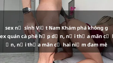 sex nữ sinh Việt Nam Khám phá không gian độc đáo tại sex quán cà phê hấp dẫn, nơi thỏa mãn cả hai niềm đam mê