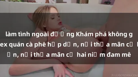 làm tình ngoài đường Khám phá không gian độc đáo tại sex quán cà phê hấp dẫn, nơi thỏa mãn cả hai niềm đam mê