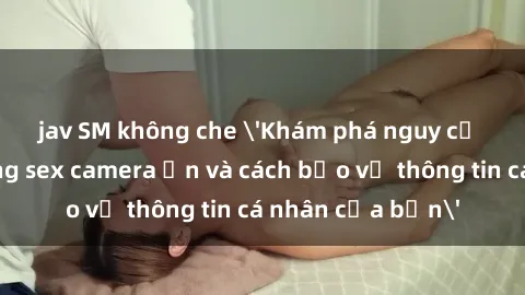 jav SM không che 'Khám phá nguy cơ của việc sử dụng sex camera ẩn và cách bảo vệ thông tin cá nhân của bạn'