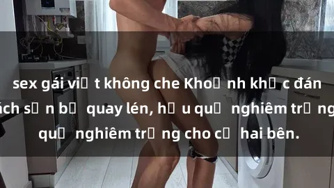 sex gái việt không che Khoảnh khắc đáng buồn: Sex khách sạn bị quay lén, hậu quả nghiêm trọng cho cả hai bên.
