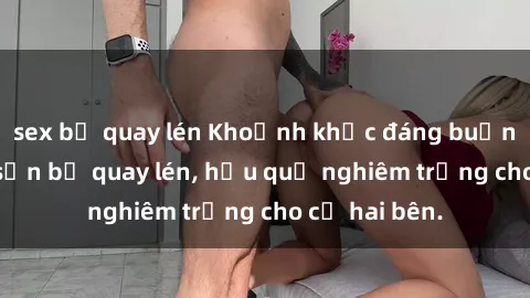 sex bị quay lén Khoảnh khắc đáng buồn: Sex khách sạn bị quay lén, hậu quả nghiêm trọng cho cả hai bên.