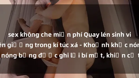 sex không che miễn phí Quay lén sinh viên làm tình ngay trên giường trong kí túc xá - Khoảnh khắc nóng bỏng được ghi lại bí mật, khiến cả trường học xôn xao.