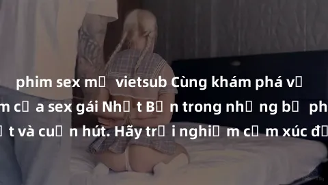 phim sex mỹ vietsub Cùng khám phá vẻ đẹp và sức gợi cảm của sex gái Nhật Bản trong những bộ phim đầy nghệ thuật và cuốn hút. Hãy trải nghiệm cảm xúc đầy mới mẻ và sống động từ những cảnh quay tinh tế