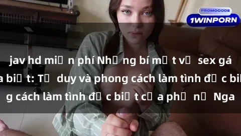 jav hd miễn phí Những bí mật về sex gái Nga mà bạn chưa biết: Tư duy và phong cách làm tình đặc biệt của phụ nữ Nga