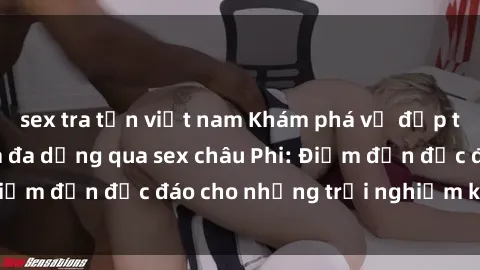 sex tra tấn việt nam Khám phá vẻ đẹp tự nhiên và văn hóa đa dạng qua sex châu Phi: Điểm đến độc đáo cho những trải nghiệm khó quên
