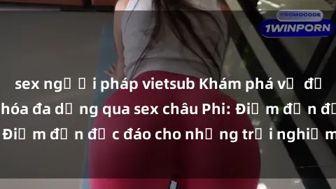 sex người pháp vietsub Khám phá vẻ đẹp tự nhiên và văn hóa đa dạng qua sex châu Phi: Điểm đến độc đáo cho những trải nghiệm khó quên