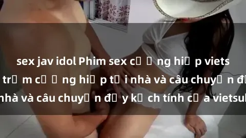 sex jav idol Phim sex cưỡng hiếp vietsub: Nữ sinh bị tên trộm cưỡng hiếp tại nhà và câu chuyện đầy kịch tính của vietsub