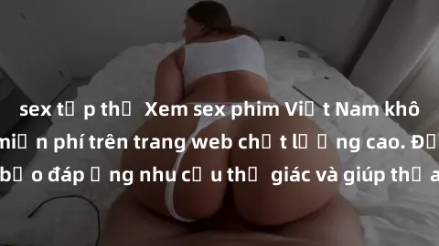 sex tập thể Xem sex phim Việt Nam không che hoàn toàn miễn phí trên trang web chất lượng cao. Đảm bảo đáp ứng nhu cầu thị giác và giúp thỏa mãn mong muốn của bạn.