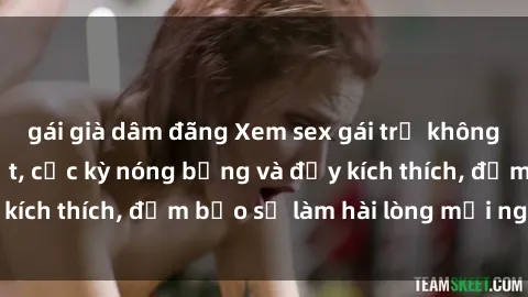 gái già dâm đãng Xem sex gái trẻ không che hấp dẫn nhất, cực kỳ nóng bỏng và đầy kích thích, đảm bảo sẽ làm hài lòng mọi người!