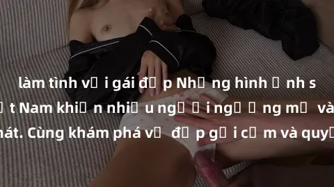 làm tình với gái đẹp Những hình ảnh sex gái sinh viên Việt Nam khiến nhiều người ngưỡng mộ và thèm khát. Cùng khám phá vẻ đẹp gợi cảm và quyến rũ của những cô gái trẻ này.