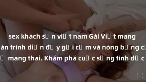 sex khách sạn việt nam Gái Việt mang bầu và làm tình: Màn trình diễn đầy gợi cảm và nóng bỏng của phụ nữ mang thai. Khám phá cuộc sống tình dục đầy hấp dẫn và mới lạ của họ!