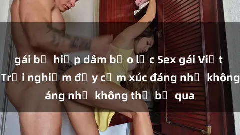 gái bị hiếp dâm bạo lực Sex gái Việt Nam có con: Trải nghiệm đầy cảm xúc đáng nhớ không thể bỏ qua