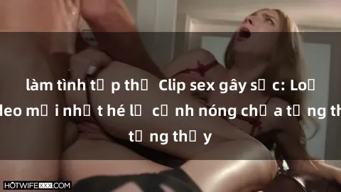 làm tình tập thể Clip sex gây sốc: Loạt video mới nhất hé lộ cảnh nóng chưa từng thấy