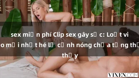 sex miễn phí Clip sex gây sốc: Loạt video mới nhất hé lộ cảnh nóng chưa từng thấy