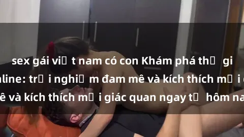 sex gái việt nam có con Khám phá thế giới mới của sex online: trải nghiệm đam mê và kích thích mọi giác quan ngay từ hôm nay!
