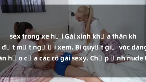 sex trong xe hơi Gái xinh khỏa thân khoe dáng nóng bỏng đốt mắt người xem. Bí quyết giữ vóc dáng hoàn hảo của các cô gái sexy. Chụp ảnh nude tự tin không sợ lộ hàng.
