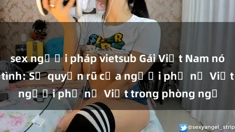 sex người pháp vietsub Gái Việt Nam nóng bỏng khi làm tình: Sự quyến rũ của người phụ nữ Việt trong phòng ngủ