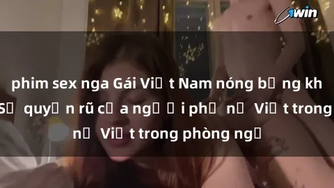 phim sex nga Gái Việt Nam nóng bỏng khi làm tình: Sự quyến rũ của người phụ nữ Việt trong phòng ngủ