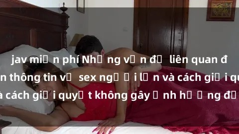 jav miễn phí Những vấn đề liên quan đến việc tiếp cận thông tin về sex người lớn và cách giải quyết không gây ảnh hưởng đến trẻ em
