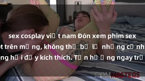 sex cosplay việt nam Đón xem phim sex mới nhất đang hot trên mạng, không thể bỏ lỡ những cảnh nóng hổi đầy kích thích. Tận hưởng ngay trước khi bị xoá chóng mặt!