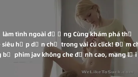 làm tình ngoài đường Cùng khám phá thế giới jav không che siêu hấp dẫn chỉ trong vài cú click! Đắm chìm trong những bộ phim jav không che đỉnh cao, mang lại trải nghiệm thú vị và đầy kích thích.