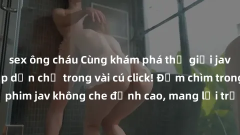 sex ông cháu Cùng khám phá thế giới jav không che siêu hấp dẫn chỉ trong vài cú click! Đắm chìm trong những bộ phim jav không che đỉnh cao, mang lại trải nghiệm thú vị và đầy kích thích.