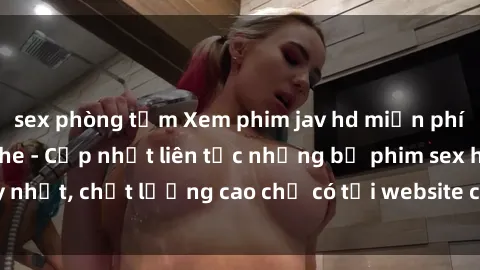 sex phòng tắm Xem phim jav hd miễn phí đỉnh cao không che - Cập nhật liên tục những bộ phim sex hay nhất, chất lượng cao chỉ có tại website chuyên nghiệp hàng đầu.