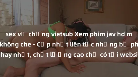 sex vợ chồng vietsub Xem phim jav hd miễn phí đỉnh cao không che - Cập nhật liên tục những bộ phim sex hay nhất, chất lượng cao chỉ có tại website chuyên nghiệp hàng đầu.
