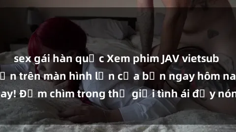 sex gái hàn quốc Xem phim JAV vietsub mới nhất và hấp dẫn trên màn hình lớn của bạn ngay hôm nay! Đắm chìm trong thế giới tình ái đầy nóng bỏng và kích thích.
