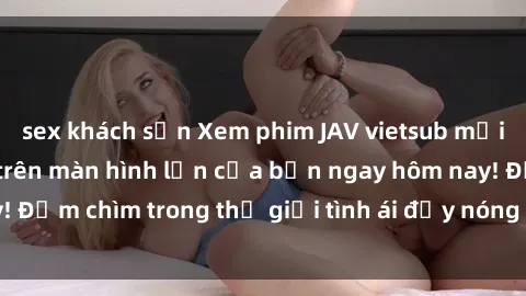 sex khách sạn Xem phim JAV vietsub mới nhất và hấp dẫn trên màn hình lớn của bạn ngay hôm nay! Đắm chìm trong thế giới tình ái đầy nóng bỏng và kích thích.