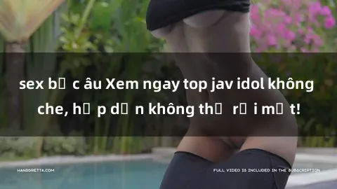 sex bắc âu Xem ngay top jav idol không che, hấp dẫn không thể rời mắt!