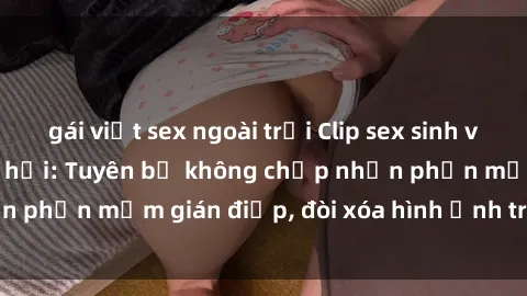 gái việt sex ngoài trời Clip sex sinh viên gây sốt mạng xã hội: Tuyên bố không chấp nhận phần mềm gián điệp, đòi xóa hình ảnh trên internet